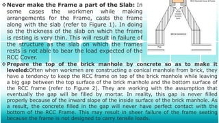 Never make the Frame a part of the Slab: In
some cases the workmen while making
arrangements for the Frame, casts the frame
along with the slab (refer to Figure 1). In doing
so the thickness of the slab on which the frame
is resting is very thin. This will result in failure of
the structure as the slab on which the frames
rests is not able to bear the load expected of the
RCC Cover.
Prepare the top of the brick manhole by concrete so as to make it
leveled:Often when workmen are constructing a conical manhole from brick, they
have a tendency to keep the RCC frame on top of the brick manhole while leaving
a big gap between the top surface of the brick manhole and the bottom surface of
the RCC frame (refer to Figure 2). They are working with the assumption that
eventually the gap will be filled by mortar. In reality, this gap is never filled
properly because of the inward slope of the inside surface of the brick manhole. As
a result, the concrete filled in the gap will never have perfect contact with the
bottom of the RCC Frame. This may result in sheer failure of the frame seating
because the frame is not designed to carry tensile loads.
 