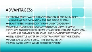 ADVANTAGES:-
EFFECTIVE WASTEWATER TRANSPORTATION AT MINIMUM DEPTH,
MINIMISING THE EXCAVATION FOR THE PIPING SYSTEM
GRAVITY FREE; INDEPENDENT FROM LAND TOPOGRAPHY
LOW COST COMPARED TO A CONVENTIONAL GRAVITY SEWER
PIPE SIZE AND DEPTH REQUIREMENTS ARE REDUCED AND MANY SMALL
PUMPS ARE CHEAPER THAN SOME LARGE –CAPICITY LIFT STATIONS
REQUIRED LITTLE WATER ONLY FOR TRANSPORTING THE EXCRETA
FOULE GASES CANN’T EFFECT THE ENVIRONMENT.
EASILY CARRY SEWER WESTE THTOURH PIPELINE
 