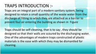 TRAPS INTRODUCTION :-
Traps are an integral part of a modern sanitary system, being
designed to retain a small quantity of the waste water from the
discharge of fitting to which they are attached as a barrier to
prevent foul air entering the building as shown in Figure
Traps should be self-cleaning, that is to say , they should be
designed so that their walls are scoured by the discharging water.
One of the advantages of modern traps constructed of plastic
materials is the ease with which they may be dismantled for
cleaning.
 