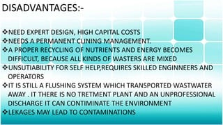 DISADVANTAGES:-
NEED EXPERT DESIGN, HIGH CAPITAL COSTS
NEEDS A PERMANENT CLINING MANAGEMENT.
A PROPER RECYCLING OF NUTRIENTS AND ENERGY BECOMES
DIFFICULT, BECAUSE ALL KINDS OF WASTERS ARE MIXED
UNSUTIABILITY FOR SELF HELP,REQUIRES SKILLED ENGINNEERS AND
OPERATORS
IT IS STILL A FLUSHING SYSTEM WHICH TRANSPORTED WASTWATER
AWAY . IT THERE IS NO TRETMENT PLANT AND AN UNPROFESSIONAL
DISCHARGE IT CAN CONTIMINATE THE ENVIRONMENT
LEKAGES MAY LEAD TO CONTAMINATIONS
 