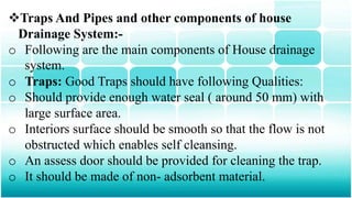 Traps And Pipes and other components of house
Drainage System:-
o Following are the main components of House drainage
system.
o Traps: Good Traps should have following Qualities:
o Should provide enough water seal ( around 50 mm) with
large surface area.
o Interiors surface should be smooth so that the flow is not
obstructed which enables self cleansing.
o An assess door should be provided for cleaning the trap.
o It should be made of non- adsorbent material.
 