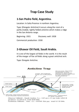 Trap Case Study 
1-San Pedro field, Argentina. 
Location: In Salta Province in northern Argentina. 
Type: (Elongate Anticline) It occurs along the crest of a 
partly eroded, tightly folded anticline which makes a ridge 
in the San Antonio range. 
Beginning: 1921 Discovery well: 1928 
Commercial production: 1930 
2-Ghawar Oil Field, Saudi Arabia. 
It is one of the largest oil fields in the world. It is the result 
of the merger of five oil fields along a great anticlinal arch. 
Type: Elongate Anticline. 
 