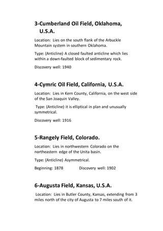 3-Cumberland Oil Field, Oklahoma, 
U.S.A. 
Location: Lies on the south flank of the Arbuckle 
Mountain system in southern Oklahoma. 
Type: (Anticline) A closed faulted anticline which lies 
within a down-faulted block of sedimentary rock. 
Discovery well: 1940 
4-Cymric Oil Field, California, U.S.A. 
Location: Lies in Kern County, California, on the west side 
of the San Joaquin Valley. 
Type: (Anticline) it is elliptical in plan and unusually 
symmetrical. 
Discovery well: 1916 
5-Rangely Field, Colorado. 
Location: Lies in northwestern Colorado on the 
northeastern edge of the Unita basin. 
Type: (Anticline) Asymmetrical. 
Beginning: 1878 Discovery well: 1902 
6-Augusta Field, Kansas, U.S.A. 
Location: Lies in Butler County, Kansas, extending from 3 
miles north of the city of Augusta to 7 miles south of it. 
 