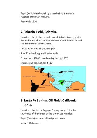 Type: (Anticline) divided by a saddle into the north 
Augusta and south Augusta. 
First well: 1914 
7-Bahrain Field, Bahrain. 
Location: Lies in the central part of Bahrain Island, which 
lies at the mouth of the bay between Qatar Peninsula and 
the mainland of Saudi Arabia. 
Type: (Anticline) Elliptical in plan. 
Size: 12 miles long and 4 miles wide. 
Production: 32000 barrels a day during 1957 
Commercial production: 1932 
8-Santa Fe Springs Oil Field, California, 
U.S.A. 
Location: Lies in Los Angeles County, about 12 miles 
southeast of the center of the city of Los Angeles. 
Type: (Dome) an unusually elliptical dome. 
Area: 1500 acres. 
 