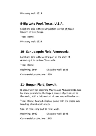 Discovery well: 1919 
9-Big Lake Pool, Texas, U.S.A. 
Location: Lies in the southwestern corner of Regan 
County, in west Texas. 
Type: (Dome) 
Discovery well: 1923 
10- San Joaquin Field, Venezuela. 
Location: Lies in the central part of the state of 
Anzoátegui, in eastern Venezuela. 
Type: (Dome) 
Beginning: 1934 Discovery well: 1936 
Commercial production: 1939 
11- Burgan Field, Kuwait. 
It, along with the adjoining Magwa and Ahmadi fields, has 
for some years been the largest source of petroleum in 
the world, with a daily output of over one million barrels. 
Type: (Dome) Faulted elliptical dome with the major axis 
trending almost north-south. 
Size: 15 miles long and 10 miles wide. 
Beginning: 1932 Discovery well: 1938 
Commercial production: 1945 
 