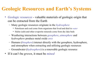 Geologic Resources and Earth’s Systems
• Geologic resources - valuable materials of geologic origin that
can be extracted from the Earth
– Many geologic resources originate in the hydrosphere
• Petroleum and coal come from organisms that lived and died in water
• Halite (salt) and other evaporite minerals come from dry lake beds
– Weathering interactions between geosphere, atmosphere and
hydrosphere produce metal oxide ores
– Humans (biosphere) interact directly with the geosphere, hydrosphere,
and atmosphere when extracting and utilizing geologic resources
– Groundwater (hydrosphere) is a renewable geologic resource
• If it can’t be grown, it must be mined
 