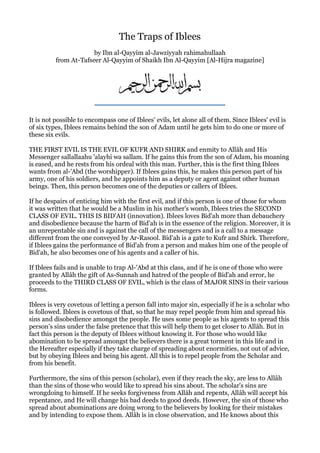 The Traps of Iblees
                       by Ibn al-Qayyim al-Jawziyyah rahimahullaah
          from At-Tafseer Al-Qayyim of Shaikh Ibn Al-Qayyim [Al-Hijra magazine]




It is not possible to encompass one of Iblees' evils, let alone all of them. Since Iblees' evil is
of six types, Iblees remains behind the son of Adam until he gets him to do one or more of
these six evils.

THE FIRST EVIL IS THE EVIL OF KUFR AND SHIRK and enmity to Allâh and His
Messenger sallallaahu 'alayhi wa sallam. If he gains this from the son of Adam, his moaning
is eased, and he rests from his ordeal with this man. Further, this is the first thing Iblees
wants from al-'Abd (the worshipper). If Iblees gains this, he makes this person part of his
army, one of his soldiers, and he appoints him as a deputy or agent against other human
beings. Then, this person becomes one of the deputies or callers of Iblees.

If he despairs of enticing him with the first evil, and if this person is one of those for whom
it was written that he would be a Muslim in his mother's womb, Iblees tries the SECOND
CLASS OF EVIL. THIS IS BID'AH (innovation). Iblees loves Bid'ah more than debauchery
and disobedience because the harm of Bid'ah is in the essence of the religion. Moreover, it is
an unrepentable sin and is against the call of the messengers and is a call to a message
different from the one conveyed by Ar-Rasool. Bid'ah is a gate to Kufr and Shirk. Therefore,
if Iblees gains the performance of Bid'ah from a person and makes him one of the people of
Bid'ah, he also becomes one of his agents and a caller of his.

If Iblees fails and is unable to trap Al-'Abd at this class, and if he is one of those who were
granted by Allâh the gift of As-Sunnah and hatred of the people of Bid'ah and error, he
proceeds to the THIRD CLASS OF EVIL, which is the class of MAJOR SINS in their various
forms.

Iblees is very covetous of letting a person fall into major sin, especially if he is a scholar who
is followed. Iblees is covetous of that, so that he may repel people from him and spread his
sins and disobedience amongst the people. He uses some people as his agents to spread this
person's sins under the false pretence that this will help them to get closer to Allâh. But in
fact this person is the deputy of Iblees without knowing it. For those who would like
abomination to be spread amongst the believers there is a great torment in this life and in
the Hereafter especially if they take charge of spreading about enormities, not out of advice,
but by obeying Iblees and being his agent. All this is to repel people from the Scholar and
from his benefit.

Furthermore, the sins of this person (scholar), even if they reach the sky, are less to Allâh
than the sins of those who would like to spread his sins about. The scholar's sins are
wrongdoing to himself. If he seeks forgiveness from Allâh and repents, Allâh will accept his
repentance, and He will change his bad deeds to good deeds. However, the sin of those who
spread about abominations are doing wrong to the believers by looking for their mistakes
and by intending to expose them. Allâh is in close observation, and He knows about this
 