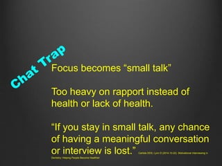 Focus becomes “small talk”
Too heavy on rapport instead of
health or lack of health.
“If you stay in small talk, any chance
of having a meaningful conversation
or interview is lost.” Carlisle DDS, Lynn D (2014-10-22). Motivational Interviewing in
Dentistry: Helping People Become Healthier
 