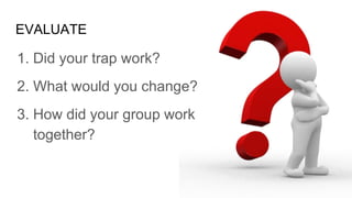 EVALUATE
1. Did your trap work?
2. What would you change?
3. How did your group work
together?
 