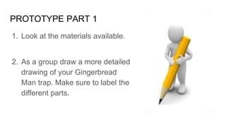 PROTOTYPE PART 1
1. Look at the materials available.
2. As a group draw a more detailed
drawing of your Gingerbread
Man trap. Make sure to label the
different parts.
 