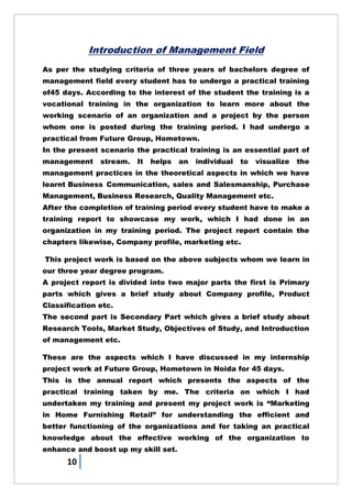 10
Introduction of Management Field
As per the studying criteria of three years of bachelors degree of
management field every student has to undergo a practical training
of45 days. According to the interest of the student the training is a
vocational training in the organization to learn more about the
working scenario of an organization and a project by the person
whom one is posted during the training period. I had undergo a
practical from Future Group, Hometown.
In the present scenario the practical training is an essential part of
management stream. It helps an individual to visualize the
management practices in the theoretical aspects in which we have
learnt Business Communication, sales and Salesmanship, Purchase
Management, Business Research, Quality Management etc.
After the completion of training period every student have to make a
training report to showcase my work, which I had done in an
organization in my training period. The project report contain the
chapters likewise, Company profile, marketing etc.
This project work is based on the above subjects whom we learn in
our three year degree program.
A project report is divided into two major parts the first is Primary
parts which gives a brief study about Company profile, Product
Classification etc.
The second part is Secondary Part which gives a brief study about
Research Tools, Market Study, Objectives of Study, and Introduction
of management etc.
These are the aspects which I have discussed in my internship
project work at Future Group, Hometown in Noida for 45 days.
This is the annual report which presents the aspects of the
practical training taken by me. The criteria on which I had
undertaken my training and present my project work is ―Marketing
in Home Furnishing Retail‖ for understanding the efficient and
better functioning of the organizations and for taking an practical
knowledge about the effective working of the organization to
enhance and boost up my skill set.
 