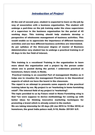 11
Introduction of Project
At the end of second year, student is expected to learn on the job by
way of association with a business organisation. The student will
undergo a part-time on the job training under the close supervision
of a supervisor in the business organisation for the period of 45
working days. This training should help students develop a
perspective of wholesome management of business activities. This
would enable us to appreciate the importance of different business
activities and see how different business activities are interrelated.
As per syllabus of the three-year degree of master of Business
Administration very student has to undergo a practical training in of
45 days in his /her field of interest.
This training is a vocational Training in the organization to learn
more about the organization and a project by the person under
whom one is posted during the period. I underwent practical at
hometown, future retail, in Noida.
Practical training is an essential Part of management Studies as it
helps one to visualize the management Practices in the theoretical
aspects of which we have the learnt in the classroom.
The report is an attempt to presents some aspects of the practical
training taken by me. My project is on ―marketing in home furnishing
retail‖. The interest field of my project is ―marketing‖.
The topic provided to us by Future retail in Home Furnishing wing is
that ―we were suppose to device methodology for coming up with
better ideas for thinking innovative marketing techniques for
promoting a brand which is already extent in the market.
We are taking internship for 45 days (26 Jan 2016 to 10 Mar 2016) at
hometown, the great India palace mall, S-18, Noida- 201301 U.P.
 