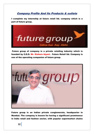 12
Company Profile And Its Products & outlets
I complete my internship at future retail ltd. company which is a
part of future group.
Future group of company is a private retailing industry which is
founded by C.E.O. Mr. Kishore biyani. Future Retail ltd. Company is
one of the operating companies of future group.
Future group is an Indian private conglomerate, headquarter in
Mumbai. The company is known for having a significant prominence
in India retail and fashion sector, with popular supermarket chains
 