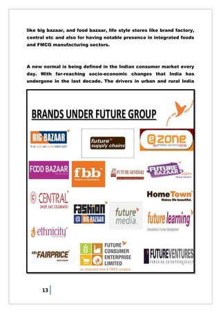 13
like big bazaar, and food bazaar, life style stores like brand factory,
central etc and also for having notable presence in integrated foods
and FMCG manufacturing sectors.
A new normal is being defined in the Indian consumer market every
day. With far-reaching socio-economic changes that India has
undergone in the last decade. The drivers in urban and rural India
 