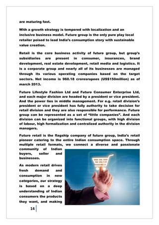 14
are maturing fast.
With a growth strategy is tempered with localization and an
inclusive business model. Future group is the only pure play local
retailer poised to lead India‘s consumption story with sustainable
value creation.
Retail is the core business activity of future group, but group‘s
subsidiaries are present in consumer, insurances, brand
development, real estate development, retail media and logistics. It
is a corporate group and nearly all of its businesses are managed
through its various operating companies based on the target
sectors. Net income is 960.18 croresrupees (US$150million) as of
march 2013.
Future Lifestyle Fashion Ltd and Future Consumer Enterprise Ltd,
and each major division are headed by a president or vice president.
And the power lies in middle management. For e.g. retail division‘s
president or vice president has fully authority to take decision for
retail division and they are also responsible for performance. Future
group can be represented as a set of ―little companies‖. And each
division can be organized into functional groups, with high division
of labour, high formalization and centralized authority in the division
managers.
Future retail is the flagship company of future group, India‘s retail
pioneer catering to the entire Indian consumption space. Through
multiple retail formats, we connect a diverse and passionate
community of Indian
buyers, seller and
businesses.
As modern retail drives
fresh demand and
consumption in new
categories, our strategy
is based on a deep
understanding of Indian
consumers the products
they want, and making
 