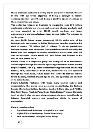 15
these products available in every city in every store format. We are
in line with our broad objective of being a catalyst in India‘s
consumption led – growth and being a positive agent of change in
the communities we serve.
The collective impact on business is staggering over 330 million
customers walk into our stores each year and choose products and
services supplied by over 30000 small, medium and large
entrepreneurs and manufactures from across India. The number is
set to grow.
On may 2012, future group announced 50.1% stake sale of its
fashion chain pantaloons to Aditya Birla group in order to reduce its
debt of around ₹80 billion (us$1.2 billion). To do so, pantaloons
fashion segment was demerged from pantaloons retail India ltd; the
latter was then merged to another subsidiary future value retail ltd
and rechristened future retail ltd. And future net income is Rs
960.81 cr in March 2013.
Future Group is a corporate group and nearly all of its businesses
are managed through its various operating companies based on the
target sectors. For e.g., retail supermarket/hypermarket chains Big
Bazaar, FBB, Food Bazaar, Food Hall, Hometown etc. are operated
through its retail hand, Future Retail Ltd, while its fashion outlets
Brand Factory, Central, Planet Sports etc. are operated via another
of its subsidiaries.
Future Lifestyle Fashions, with these many fashion outlets and
supermarket, the group also promotes respectively, its fashion
brands like Indigo Nation, Spalding, Lombard, Bare etc., and FMCGs
like Tasty Treat, Fresh & Pure, Clean Mate, Ektaa, Premium Harvest,
such as etc. It also has operating companies to cater specifically to
internal financial matters and consulting within its group of
companies.
Future Learning offers
• Organisational Solutions through Future Lead
• Higher Education through Future Innoversity
• Skill development through Future Sharp
 