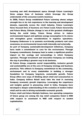 17
Learning and skill development space through Future Learning‘s
three unique lines of business which leverage the Group
understands of the consumer-centric business.
In 2008, Future Group established Future Learning whose unique
strength lies in its rich experience in the learning and development
domain, especially across the retail industry. Future Learning‘s
three focused lines of business are Future Lead, Future Innoversity
and Future Sharp. Climate change is one of the greatest challenges
facing the world today. Future Group strives to reduce
environmental impact and optimize energy consumption in its stores
and strengthen green considerations in logistics operations.
Company Endeavour is to promote eco-friendly products and raise
awareness on environmental issues both internally and externally.
As part of Company sustainable-development initiatives, Company
have made a commitment to care for the environment. Through
Company commitment, Company look to make a significant positive
impact on the ecology and surroundings in which Company
operates. Through investment and innovation Company are leading
the way in providing a greener way to do business.
At Future Group, corporate social responsibility, inclusive growth
and sustainability are at the core of Company strategy and business
practices. This reflects in Company commitment to the community,
environment and to every stakeholder in building a stronger
foundation for Company long-term, sustainable growth. Future
Group offers new ways of thinking about retail and consumerism in
India. Company believe Retail must take the lead in renewing
Company economic growth trajectory. Leveraging the experience
and insights gained in pioneering retail in India, Company have
developed a deeper understanding of the evolution of modern Indian
retail and its role in driving sustainable economic growth.
Future retail and future lifestyle fashions, two operating companies
of future group are among the top retail companies listed in BSE
with respect to assetsand in NSE with respect to market
capitalization.
 