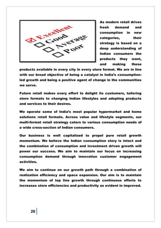 20
As modern retail drives
fresh demand and
consumption in new
categories, their
strategy is based on a
deep understanding of
Indian consumers the
products they want,
and making these
products available in every city in every store format. We are in line
with our broad objective of being a catalyst in India‘s consumption-
led growth and being a positive agent of change in the communities
we serve.
Future retail makes every effort to delight its customers, tailoring
store formats to changing Indian lifestyles and adopting products
and services to their desires.
We operate some of India‘s most popular hypermarket and home
solutions retail formats. Across value and lifestyle segments, our
multi-format retail strategy caters to various consumption needs of
a wide cross-section of Indian consumers.
Our business is well capitalized to propel pure retail growth
momentum. We believe the Indian consumption story is intact and
the combination of consumption and investment driven growth will
power our success. We aim to maintain our focus on increasing
consumption demand through innovation customer engagement
activities.
We aim to continue on our growth path through a combination of
realization efficiency and space expansion. Our aim is to maintain
the momentum of top line growth through continuous efforts to
increases store efficiencies and productivity as evident in improved.
 