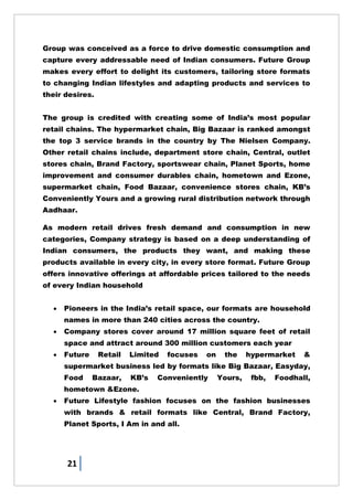 21
Group was conceived as a force to drive domestic consumption and
capture every addressable need of Indian consumers. Future Group
makes every effort to delight its customers, tailoring store formats
to changing Indian lifestyles and adapting products and services to
their desires.
The group is credited with creating some of India‘s most popular
retail chains. The hypermarket chain, Big Bazaar is ranked amongst
the top 3 service brands in the country by The Nielsen Company.
Other retail chains include, department store chain, Central, outlet
stores chain, Brand Factory, sportswear chain, Planet Sports, home
improvement and consumer durables chain, hometown and Ezone,
supermarket chain, Food Bazaar, convenience stores chain, KB‘s
Conveniently Yours and a growing rural distribution network through
Aadhaar.
As modern retail drives fresh demand and consumption in new
categories, Company strategy is based on a deep understanding of
Indian consumers, the products they want, and making these
products available in every city, in every store format. Future Group
offers innovative offerings at affordable prices tailored to the needs
of every Indian household
 Pioneers in the India‘s retail space, our formats are household
names in more than 240 cities across the country.
 Company stores cover around 17 million square feet of retail
space and attract around 300 million customers each year
 Future Retail Limited focuses on the hypermarket &
supermarket business led by formats like Big Bazaar, Easyday,
Food Bazaar, KB‘s Conveniently Yours, fbb, Foodhall,
hometown &Ezone.
 Future Lifestyle fashion focuses on the fashion businesses
with brands & retail formats like Central, Brand Factory,
Planet Sports, I Am in and all.
 