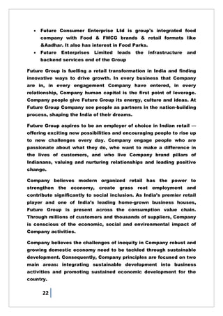 22
 Future Consumer Enterprise Ltd is group's integrated food
company with Food & FMCG brands & retail formats like
&Aadhar. It also has interest in Food Parks.
 Future Enterprises Limited leads the infrastructure and
backend services end of the Group
Future Group is fuelling a retail transformation in India and finding
innovative ways to drive growth. In every business that Company
are in, in every engagement Company have entered, in every
relationship, Company human capital is the first point of leverage.
Company people give Future Group its energy, culture and ideas. At
Future Group Company see people as partners in the nation-building
process, shaping the India of their dreams.
Future Group aspires to be an employer of choice in Indian retail —
offering exciting new possibilities and encouraging people to rise up
to new challenges every day. Company engage people who are
passionate about what they do, who want to make a difference in
the lives of customers, and who live Company brand pillars of
Indianans, valuing and nurturing relationships and leading positive
change.
Company believes modern organized retail has the power to
strengthen the economy, create grass root employment and
contribute significantly to social inclusion. As India‘s premier retail
player and one of India‘s leading home-grown business houses,
Future Group is present across the consumption value chain.
Through millions of customers and thousands of suppliers, Company
is conscious of the economic, social and environmental impact of
Company activities.
Company believes the challenges of inequity in Company robust and
growing domestic economy need to be tackled through sustainable
development. Consequently, Company principles are focused on two
main areas: integrating sustainable development into business
activities and promoting sustained economic development for the
country.
 