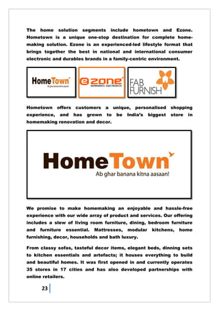 23
The home solution segments include hometown and Ezone.
Hometown is a unique one-stop destination for complete home-
making solution. Ezone is an experienced-led lifestyle format that
brings together the best in national and international consumer
electronic and durables brands in a family-centric environment.
Hometown offers customers a unique, personalised shopping
experience, and has grown to be India‘s biggest store in
homemaking renovation and decor.
We promise to make homemaking an enjoyable and hassle-free
experience with our wide array of product and services. Our offering
includes a slew of living room furniture, dining, bedroom furniture
and furniture essential. Mattresses, modular kitchens, home
furnishing, decor, households and bath luxury.
From classy sofas, tasteful decor items, elegant beds, dinning sets
to kitchen essentials and artefacts; it houses everything to build
and beautiful homes. It was first opened in and currently operates
35 stores in 17 cities and has also developed partnerships with
online retailers.
 