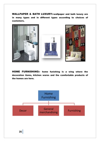26
WALLPAPER & BATH LUXURY:-wallpaper and bath luxury are
in many types and in different types according to choices of
customers.
HOME FURNISHING:- home funishing is a wing where the
decoration items, kitchen wares and the comfortable products of
the homes are here.
Home
Furnishing
Decor
General
merchandising
Furnishing
 