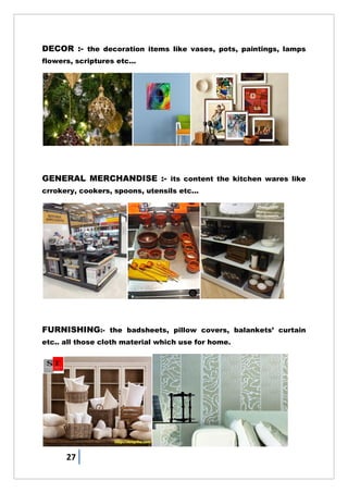 27
DECOR :- the decoration items like vases, pots, paintings, lamps
flowers, scriptures etc...
GENERAL MERCHANDISE :- its content the kitchen wares like
crrokery, cookers, spoons, utensils etc...
FURNISHING:- the badsheets, pillow covers, balankets‘ curtain
etc.. all those cloth material which use for home.
 