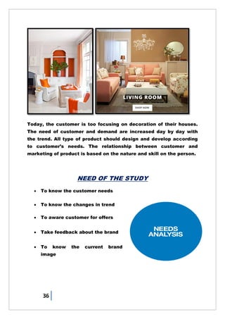 36
Today, the customer is too focusing on decoration of their houses.
The need of customer and demand are increased day by day with
the trend. All type of product should design and develop according
to customer‘s needs. The relationship between customer and
marketing of product is based on the nature and skill on the person.
NEED OF THE STUDY
 To know the customer needs
 To know the changes in trend
 To aware customer for offers
 Take feedback about the brand
 To know the current brand
image
 