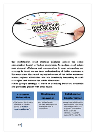 37
Our multi-format retail strategy captures almost the entire
consumption basket of Indian customers. As modern retail drives
new demand efficiency and consumption in new categories, our
strategy is based on our deep understanding of Indian consumers.
We understand the varied buying behaviour of the Indian consumer
across regional ethnicities and are constantly innovating to craft
strategies that address the subtle differences.
Future group‘s strategy is aimed at achieving inclusive, sustained
and profitable growth with three levers
Customer
Orientation
• The bottom line in each
of our retail success
stories is "know
your customer".
Continuous
Innovation
• As india's largest
retailer, we understand
the importance of
innovation.
Collaboration
transformation
• Creating a collaboration
environment combining
our strengths with our
suppliers and vendors
helps us create
immense value for
customer for growth.
 