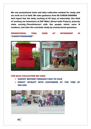 38
We use promotional tools and data collection method for study and
we work on it in field. We take guidance from Mr.TARUN SHARMA
And report him the daily working of 45 days at internship. Our field
of working are hometown at GIP MALL (Great India Palace), princely
state society,.ThereIinteract with the people which were N
numbers, and take the conclude study by unstructured questions.
PROMOTIONAL TOOL USED AT INTERNSHIP IS
―CANOPYPROGRAME‖
FOR DATA COLLECTION WE USED
 SURVEY METHOD THROUGH FACE TO FACE
 DIRECT INTRACT WITH CUSTOMERS AT THE TIME OF
SELLING
 