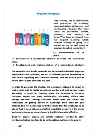 40
Project Analysis
The management process
through which goods and
services move from concept
to the customer. It includes
the coordination of four
elements called the 4 P's of
marketing:
(1) Identification, selection
and development of a
product.
(2) Determination of its
price.
(3) Selection of a distribution channel to reach the customer's
place.
(4) Development and implementation of a promotional strategy.
For example, new Apple products are developed to include improved
applications and systems, are set at different prices depending on
how much capability the customer desires, and are sold in places
where other Apple products are sold.
In order to promote the device, the company featured its debut at
tech events and is highly advertised on the web and on television.
Marketing is based on thinking about the business in terms of
customer needs and their satisfaction. Marketing differs from
selling because "Selling concerns itself with the tricks and
techniques of getting people to exchange their cash for your
product. It is not concerned with the values that the exchange is all
about. And it does not, as marketing invariable does, view the entire
business process as consisting of a tightly integrated effort to
discover, create, arouse and satisfy customer needs." In other
words, marketing has less to do with getting customers to pay for
"the activity, set of institutions,
and processes for creating,
communicating, delivering, and
exchanging offerings that have
value for customers, clients,
partners, and society at
large." The term developed from
the original meaning which
referred literally to going to a
market to buy or sell goods or
services is called marketing‖.
 