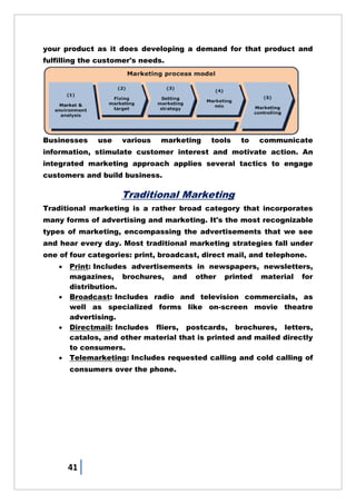 41
your product as it does developing a demand for that product and
fulfilling the customer's needs.
Businesses use various marketing tools to communicate
information, stimulate customer interest and motivate action. An
integrated marketing approach applies several tactics to engage
customers and build business.
Traditional Marketing
Traditional marketing is a rather broad category that incorporates
many forms of advertising and marketing. It's the most recognizable
types of marketing, encompassing the advertisements that we see
and hear every day. Most traditional marketing strategies fall under
one of four categories: print, broadcast, direct mail, and telephone.
 Print: Includes advertisements in newspapers, newsletters,
magazines, brochures, and other printed material for
distribution.
 Broadcast: Includes radio and television commercials, as
well as specialized forms like on-screen movie theatre
advertising.
 Directmail: Includes fliers, postcards, brochures, letters,
catalos, and other material that is printed and mailed directly
to consumers.
 Telemarketing: Includes requested calling and cold calling of
consumers over the phone.
 