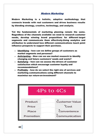 42
Modern Marketing
Modern Marketing is a holistic, adaptive methodology that
connects brands with real customers and drives business results
by blending strategy, creative, technology, and analysis.
Yet the fundamentals of marketing planning remain the same.
Regardless of the channels available we need to research customer
needs, develop winning brand propositions for different target
segments and communicate them effectively.Using analytics and
attribution to understand how different communications touch point
influence prospects to support their purchase.
 Identifying – how can we define groups of customers as
market segments and personas?
 Anticipating – How can we use market research to identify
changing and future customers‘ needs and wants?
 Satisfying – how can we assess the drivers of customer
satisfaction which encourage customer loyalty and
recommendations?
 Profitably – how do we select the right mix of services and
marketing communications using different channels to
maximise our return-on-investment?
 