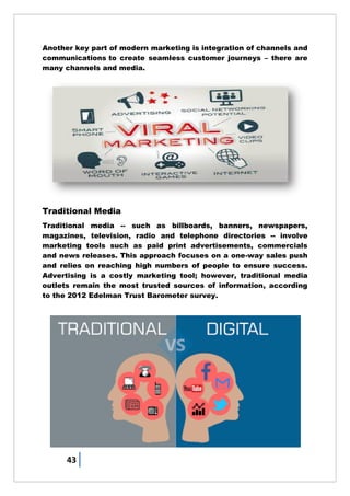 43
Another key part of modern marketing is integration of channels and
communications to create seamless customer journeys – there are
many channels and media.
Traditional Media
Traditional media -- such as billboards, banners, newspapers,
magazines, television, radio and telephone directories -- involve
marketing tools such as paid print advertisements, commercials
and news releases. This approach focuses on a one-way sales push
and relies on reaching high numbers of people to ensure success.
Advertising is a costly marketing tool; however, traditional media
outlets remain the most trusted sources of information, according
to the 2012 Edelman Trust Barometer survey.
 
