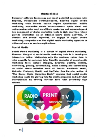 44
Digital Media
Computer software technology can reach potential customers with
targeted, measurable communications. Specific digital media
marketing tools include search engine optimization, mobile
marketing, interactive online advertisements, opt-in email and
online partnerships such as affiliate marketing and sponsorships. A
key component of digital marketing tools is Web analytics, which
provide information on an Internet user's online activities, IP
address and search keywords. To engage in digital media
marketing, companies can hire digital media marketing agencies or
utilize software as service applications.
Social Media
Social media marketing is a subset of digital media marketing.
However, the goal of social media marketing tools is to develop an
interactive, online relationship with the customer rather than to
mine covertly for customer data. Specific examples of social media
marketing tools include blogging, tweeting, posting, sharing,
networking, pinning, bookmarking, media sharing and commenting
on social media websites such as Twitter, Facebook, Orkut,
LinkedIn, Pinterest, Reddit and YouTube. Dan Zarrella, author of
"The Social Media Marketing Book," explains that social media
marketing levels the playing field for small companies and individual
entrepreneurs by offering low-cost tools with potentially high
returns.
 