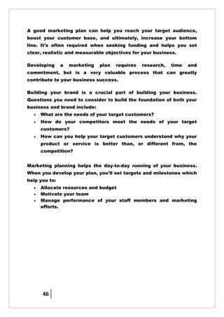 46
A good marketing plan can help you reach your target audience,
boost your customer base, and ultimately, increase your bottom
line. It's often required when seeking funding and helps you set
clear, realistic and measurable objectives for your business.
Developing a marketing plan requires research, time and
commitment, but is a very valuable process that can greatly
contribute to your business success.
Building your brand is a crucial part of building your business.
Questions you need to consider to build the foundation of both your
business and brand include:
 What are the needs of your target customers?
 How do your competitors meet the needs of your target
customers?
 How can you help your target customers understand why your
product or service is better than, or different from, the
competition?
Marketing planning helps the day-to-day running of your business.
When you develop your plan, you'll set targets and milestones which
help you to:
 Allocate resources and budget
 Motivate your team
 Manage performance of your staff members and marketing
efforts.
 