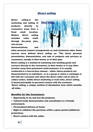 47
Direct selling
Direct selling is the
marketing and selling of
products directly to
consumers away from a
fixed retail location.
Modern direct selling
includes sales made
through the party plan,
one-on-one
demonstrations, and
other personal contact arrangements as well asinternet sales. Some
sources have defined direct selling as: "The direct personal
presentation, demonstration, and sale of products and services to
consumers, usually in their homes or at their jobs.
Direct selling is a method of marketing and retailing goods and
services directly to the consumers, in their homes or in any other
location away from permanent retail premises. It is usually
conducted in a face-to-face manner – either where products are
demonstrated to an individual , or to a group or where a catalogue is
left with the consumer and where the direct seller call as later to
collect orders. Unlike direct marketing or mail order, direct selling
is based principally on personal contact with the customer.
Direct selling, a unique method of distribution from which benefits
all sides.
Benefits for the Consumers:
• Opportunity to try and test the products;
• Tailored made demonstration and consultation in a friendly
environment;
• Personalised delivery at home;
• Right to withdraw the purchase within a given period (additional
protection);
• Direct contact with the seller;
 