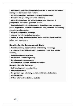 49
• Allows to avoid additional intermediaries in distribution, saved
money can be invested elsewhere;
• No major previous business experience necessary;
• Requires no specially educated workers;
• Effective in gaining the initial interest and attention of
prospective customer – personal touch;
• Particularly effective in the marketing of low-cost consumer
goods or products insufficiently known: new products, technically
complex products, etc;
• Unique competitive strategy:
– no need for substantial advertising;
– unique in using a socially-based, sales process to attract and
retain new customers;
Benefits for the Economy and State:
• Creates earning opportunities and facility economy;
• A channel of distribution away from large retail distribution
unities;
• Creates micro-enterprises;
• Introduces self-employment;
• Develops entrepreneurship;
• Contribute to national economic welfare.
Benefits for the Society:
• Self-employment opportunities;
• Entrepreneurship;
• No gender, age, ethnicity and disability discrimination;
• Globalisation;
• Offers alternatives to large outlets.
 