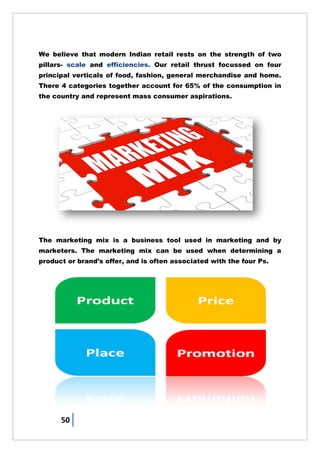 50
We believe that modern Indian retail rests on the strength of two
pillars- scale and efficiencies. Our retail thrust focussed on four
principal verticals of food, fashion, general merchandise and home.
There 4 categories together account for 65% of the consumption in
the country and represent mass consumer aspirations.
The marketing mix is a business tool used in marketing and by
marketers. The marketing mix can be used when determining a
product or brand‘s offer, and is often associated with the four Ps.
 
