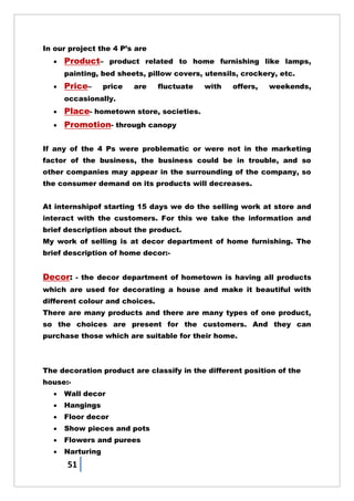 51
In our project the 4 P‘s are
 Product– product related to home furnishing like lamps,
painting, bed sheets, pillow covers, utensils, crockery, etc.
 Price– price are fluctuate with offers, weekends,
occasionally.
 Place- hometown store, societies.
 Promotion- through canopy
If any of the 4 Ps were problematic or were not in the marketing
factor of the business, the business could be in trouble, and so
other companies may appear in the surrounding of the company, so
the consumer demand on its products will decreases.
At internshipof starting 15 days we do the selling work at store and
interact with the customers. For this we take the information and
brief description about the product.
My work of selling is at decor department of home furnishing. The
brief description of home decor:-
Decor: - the decor department of hometown is having all products
which are used for decorating a house and make it beautiful with
different colour and choices.
There are many products and there are many types of one product,
so the choices are present for the customers. And they can
purchase those which are suitable for their home.
The decoration product are classify in the different position of the
house:-
 Wall decor
 Hangings
 Floor decor
 Show pieces and pots
 Flowers and purees
 Narturing
 