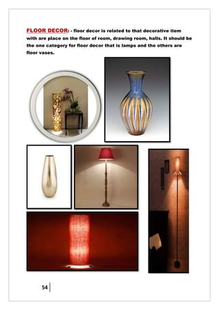 54
FLOOR DECOR: - floor decor is related to that decorative item
with are place on the floor of room, drawing room, halls. It should be
the one category for floor decor that is lamps and the others are
floor vases.
 
