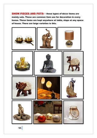 55
SHOW PIECES AND POTS: - these types of decor items are
mainly sale. These are common item use for decoration in every
house. These items are kept anywhere at table, slaps at any space
of house. There are large varieties in this.
 