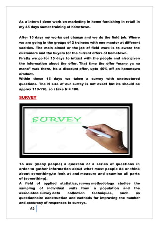 62
As a intern i done work on marketing in home furnishing in retail in
my 45 days sumer training at hometown.
After 15 days my works get change and we do the field job. Where
we are going in the groups of 2 trainees with one mantor at different
socities. The main aimed or the job of field work is to aware the
customers and the buyers for the current offers of hometown.
Firstly we go for 15 days to intract with the people and also given
the information about the offer. That time the offer ―mano ya na
mano‖ was there. Its a discount offer, upto 40% off on hometown
product.
Within these 15 days we taken a survey with unstructured
questions. The N size of our survey is not exact but its should be
approx 110-110, so i take N = 100.
SURVEY
To ask (many people) a question or a series of questions in
order to gather information about what most people do or think
about something,to look at and measure and examine all parts
of (something).
A field of applied statistics, survey methodology studies the
sampling of individual units from a population and the
associated survey data collection techniques, such as
questionnaire construction and methods for improving the number
and accuracy of responses to surveys.
 