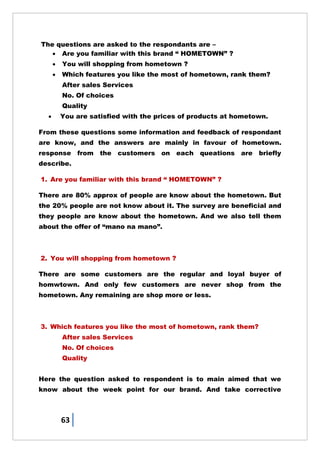 63
The questions are asked to the respondants are –
 Are you familiar with this brand ― HOMETOWN‖ ?
 You will shopping from hometown ?
 Which features you like the most of hometown, rank them?
After sales Services
No. Of choices
Quality
 You are satisfied with the prices of products at hometown.
From these questions some information and feedback of respondant
are know, and the answers are mainly in favour of hometown.
response from the customers on each queations are briefly
describe.
1. Are you familiar with this brand ― HOMETOWN‖ ?
There are 80% approx of people are know about the hometown. But
the 20% people are not know about it. The survey are beneficial and
they people are know about the hometown. And we also tell them
about the offer of ―mano na mano‖.
2. You will shopping from hometown ?
There are some customers are the regular and loyal buyer of
homwtown. And only few customers are never shop from the
hometown. Any remaining are shop more or less.
3. Which features you like the most of hometown, rank them?
After sales Services
No. Of choices
Quality
Here the question asked to respondent is to main aimed that we
know about the week point for our brand. And take corrective
 