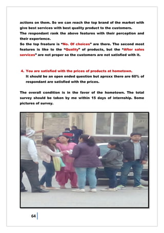 64
actions on them. So we can reach the top brand of the market with
give best services with best quality product to the customers.
The respondant rank the above features with their perception and
their experience.
So the top freature is ―No. Of choices‖ are there. The second most
features is like to the ―Quality‖ of products, but the ―After sales
services‖ are not proper so the customers are not satisfied with it.
4. You are satisfied with the prices of products at hometown.
It should be an open ended question but aproxx there are 60% of
respondant are satisfied with the prices.
The overall condition is in the favor of the hometown. The total
survey should be taken by me within 15 days of internship. Some
pictures of survey.
 