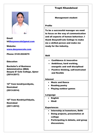 7
Trapti Khandelwal
Management student
Profile
To be a successful manager we need
to focus on the way of communication
and all aspects of human behaviour. I
thank DezyneE‘cole College to make
me a skilled person and make me
ready for the industry.
Skill
 Confidence & innovative
 Ambitious, hard working,
energetic and well disciplined
 Positive thinking, self-motivated
and flexible
Interest
 Music and Dance
 Reading poetry
 Playing outdoor games
Language
 English
 Hindi
Experiences
 Internship at hometown, Delhi
 Doing projects, presentation at
college
 Participating in debate, and group
discussions.
Email
id:Dezyneecole@gmai.com
Website:
www.dezyneecole.com
Phone: 0145-2624679
Education
Bachelor‘s of Business
Administrative (BBA)
Dezyne E‘ Cole College, Ajmer
(2014-2017)
12th
from kendriyavidyala,
Nasirabad
(2013-2014)
10th
from KendriyaVidyala,
Nasirabad
(2011-2012)
 