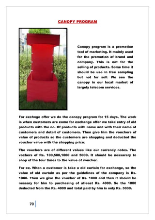70
CANOPY PROGRAM
For exchnge offer we do the canopy program for 15 days. The work
is when customers are come for exchange offer we take entry of old
products with the no. Of products with name and with their name of
customers and detail of customers. Then give him the vouchers of
value of products so the customers are shopping and deducted the
voucher value with the shopping price.
The vouchers are of different values like our currency notes. The
vochers of Rs. 100,500,1000 and 5000. It should be nessarary to
shop of the four times to the value of voucher.
For ex. When a customer is take a old curtain for exchange, so the
value of old curtain as per the guidelines of the company is Rs.
1000. Then we give the voucher of Rs. 1000 and then it should be
nessary for him to purchasing of atleast Rs. 4000. So the 1000
deducted from the Rs. 4000 and total paid by him is only Rs. 3000.
Canopy program is a promotion
tool of marketing. It mainly used
for the promotion of brand and
company. This is not for the
selling of products. Some time it
should be use in free sampling
but not for sell. We see the
canopy in our local market of
largely telecom services.
 