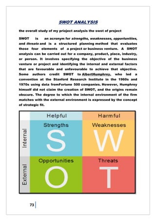 73
SWOT ANALYSIS
the overall study of my prioject analysis the swot of project
SWOT is an acronym for strengths, weaknesses, opportunities,
and threats and is a structured planning method that evaluates
those four elements of a project or business venture. A SWOT
analysis can be carried out for a company, product, place, industry,
or person. It involves specifying the objective of the business
venture or project and identifying the internal and external factors
that are favourable and unfavourable to achieve that objective.
Some authors credit SWOT to AlbertHumphrey, who led a
convention at the Stanford Research Institute in the 1960s and
1970s using data fromFortune 500 companies. However, Humphrey
himself did not claim the creation of SWOT, and the origins remain
obscure. The degree to which the internal environment of the firm
matches with the external environment is expressed by the concept
of strategic fit.
 