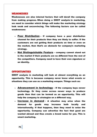 75
WEAKNESSES
Weaknesses are also internal factors that will derail the company
from making progress. When doing a SWOT analysis in marketing,
we need to consider which things will make the marketing strategy
look weak and unconvincing. The following factors can be called
weaknesses:
 Poor Distribution – If company have a poor distribution
channel for their products then they are likely to suffer. If the
customers are not getting their products on time or even on
the market, then that‘s an obstacle for company‘s marketing
strategy.
 Not Distinguishable Feature – company cannot stand out
in the market if their products are no different from the rest of
the competitors. Company need to have their own signature or
an identity.
OPPORTUNITIES
SWOT analysis in marketing will look at almost everything as an
opportunity. This is because company never know what events or
situations they can use as a marketing weapon. Things such as:
 Advancement in technology – If the company buys newer
technology. Or they come across newer ways to produce
goods then that can be termed as an opportunity. This will
help the company to strategize on a different way.
 Increase in demand – A situation may arise when the
demand for goods may increase both locally and
internationally. If that happens, then they need to seize the
opportunity. Company can advertise the fact that good are
wanted abroad and thus create a brand name for you. This is
smart marketing.
 
