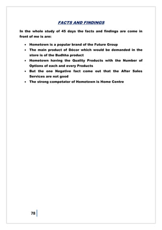 78
FACTS AND FINDINGS
In the whole study of 45 days the facts and findings are come in
front of me is are:
 Hometown is a popular brand of the Future Group
 The main product of Décor which would be demanded in the
store is of the Budhha product
 Hometown having the Quality Products with the Number of
Options of each and every Products
 But the one Negative fact come out that the After Sales
Services are not good
 The strong competator of Hometown is Home Centre
 